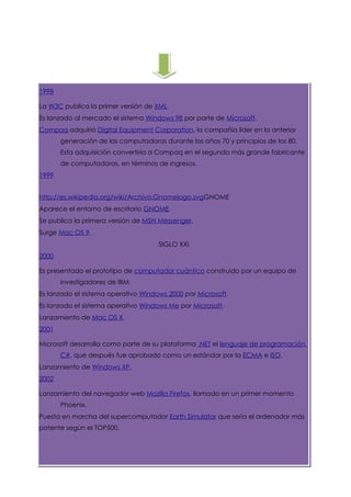 1998

La W3C publica la primer versión de XML.
Es lanzado al mercado el sistema Windows 98 por parte de Microsoft.
Compaq adquirió Digital Equipment Corporation, la compañía líder en la anterior
       generación de las computadoras durante los años 70 y principios de los 80.
       Esta adquisición convertiría a Compaq en el segundo más grande fabricante
       de computadoras, en términos de ingresos.
1999


http://es.wikipedia.org/wiki/Archivo:Gnomelogo.svgGNOME
Aparece el entorno de escritorio GNOME.
Se publica la primera versión de MSN Messenger.
Surge Mac OS 9.
                                     SIGLO XXI
2000

Es presentado el prototipo de computador cuántico construido por un equipo de
       investigadores de IBM.
Es lanzado el sistema operativo Windows 2000 por Microsoft.
Es lanzado el sistema operativo Windows Me por Microsoft.
Lanzamiento de Mac OS X.
2001

Microsoft desarrolla como parte de su plataforma .NET el lenguaje de programación
       C#, que después fue aprobado como un estándar por la ECMA e ISO.
Lanzamiento de Windows XP.
2002

Lanzamiento del navegador web Mozilla Firefox, llamado en un primer momento
       Phoenix.
Puesta en marcha del supercomputador Earth Simulator que sería el ordenador más
potente según el TOP500.
 