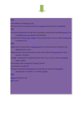 2006

Lanzamiento de Windows Vista
Entra en servicio el supercomputador Magerit perteneciente al CeSViMa.
                                                                     .
2007

La empresa Dell lanza al mercado la primera computadora portátil (laptop) con
       la distribución Linux Ubuntu preinstalada.
La empresa de Steve Jobs, Apple, lanza al mercado la nueva versión el Mac OS
       X Leopard 10.5
2008

Apple lanza al mercado la MacBook Air la cual al parecer es la laptop más
       delgada del mundo.
Apple lanza el móvil más revolucionario de la historia el iPhone 3G en toda
       Europa y América
Google, contrarresta a Apple lanzando el G1 con su nuevo sistema Android
       para moviles
Lanzamiento del navegador Google Chrome
Lanzamiento de KDE 4.0.
El supercomputador Roadrunner es el primero en superar el PetaFLOP
       alcanzando el número 1 en la lista TOP500.
2009

Debian GNU/Linux 5.0
KDE 4.2 RC
 