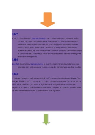 1879
A los 19 años de edad, Herman Hollerith fue contratado como asistente en las
      oficinas del censo estadounidense y desarrolló un sistema de cómputo
      mediante tarjetas perforadas en las que los agujeros representaban el
      sexo, la edad, raza, entre otros. Gracias a la máquina tabuladora de
      Hollerith el censo de 1890 se realizó en dos años y medio, cinco menos que
      el censo de 1880.Se tardaba tanto en hacer el censo debido a la llegada
      masiva de inmigrantes.
1884
Dorr Felt desarrolló su Comptómetro, el cual fue la primera calculadora que se
      operaba con sólo presionar teclas en vez de, por ejemplo, deslizar ruedas.



1893
La primera máquina exitosa de multiplicación automática se desarrolló por Otto
Steiger. "El Millonario", como se le conocía, automatizó la invención de Leibniz de
1673, y fue fabricado por Hans W. Egli de Zurich. Originalmente hecha para
negocios, la ciencia halló inmediatamente un uso para el aparato, y varios miles
de ellos se vendieron en los cuarenta años que siguieron.
 