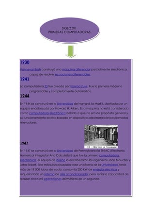 SIGLO XX
                    PRIMERAS COMPUTADORAS




1930
Vannevar Bush construyó una máquina diferencial parcialmente electrónica,
       capaz de resolver ecuaciones diferenciales.
1941
La computadora Z3 fue creada por Konrad Zuse. Fue la primera máquina
       programable y completamente automática.
1944
En 1944 se construyó en la Universidad de Harvard, la Mark I, diseñada por un
equipo encabezado por Howard H. Aiken. Esta máquina no está considerada
como computadora electrónica debido a que no era de propósito general y
su funcionamiento estaba basado en dispositivos electromecánicos llamados
relevadores.




1947
En 1947 se construyó en la Universidad de Pennsylvania la ENIAC (Electronic
Numerical Integrator And Calculator) que fue la primera computadora
electrónica, el equipo de diseño lo encabezaron los ingenieros John Mauchly y
John Eckert. Esta máquina ocupaba todo un sótano de la Universidad, tenía
más de 18 000 tubos de vacío, consumía 200 KW de energía eléctrica y
requería todo un sistema de aire acondicionado, pero tenía la capacidad de
realizar cinco mil operaciones aritméticas en un segundo.
 