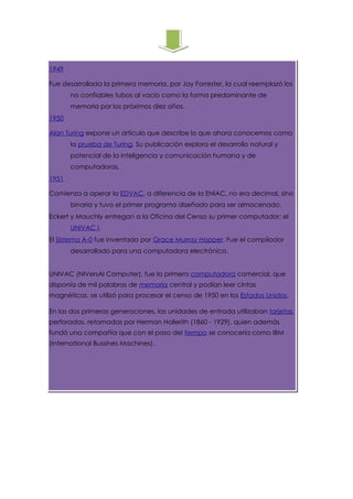 1949

Fue desarrollada la primera memoria, por Jay Forrester, la cual reemplazó los
       no confiables tubos al vacío como la forma predominante de
       memoria por los próximos diez años.
1950

Alan Turing expone un artículo que describe lo que ahora conocemos como
       la prueba de Turing. Su publicación explora el desarrollo natural y
       potencial de la inteligencia y comunicación humana y de
       computadoras.
1951

Comienza a operar la EDVAC, a diferencia de la ENIAC, no era decimal, sino
       binaria y tuvo el primer programa diseñado para ser almacenado.
Eckert y Mauchly entregan a la Oficina del Censo su primer computador: el
       UNIVAC I.
El Sistema A-0 fue inventado por Grace Murray Hopper. Fue el compilador
       desarrollado para una computadora electrónica.


UNIVAC (NIVersAl Computer), fue la primera computadora comercial, que
disponía de mil palabras de memoria central y podían leer cintas
magnéticas, se utilizó para procesar el censo de 1950 en los Estados Unidos.

En las dos primeras generaciones, las unidades de entrada utilizaban tarjetas
perforadas, retomadas por Herman Hollerith (1860 - 1929), quien además
fundó una compañía que con el paso del tiempo se conocería como IBM
(International Bussines Machines).
 