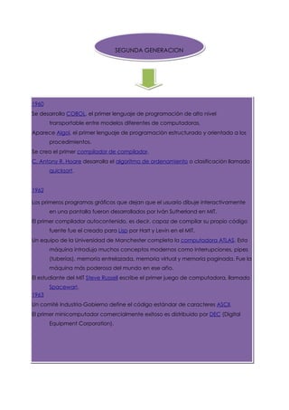 SEGUNDA GENERACION




1960
Se desarrolla COBOL, el primer lenguaje de programación de alto nivel
       transportable entre modelos diferentes de computadoras.
Aparece Algol, el primer lenguaje de programación estructurado y orientado a los
       procedimientos.
Se crea el primer compilador de compilador.
C. Antony R. Hoare desarrolla el algoritmo de ordenamiento o clasificación llamado
       quicksort.


1962

Los primeros programas gráficos que dejan que el usuario dibuje interactivamente
       en una pantalla fueron desarrollados por Iván Sutherland en MIT.
El primer compilador autocontenido, es decir, capaz de compilar su propio código
       fuente fue el creado para Lisp por Hart y Levin en el MIT.
Un equipo de la Universidad de Manchester completa la computadora ATLAS. Esta
       máquina introdujo muchos conceptos modernos como interrupciones, pipes
       (tuberías), memoria entrelazada, memoria virtual y memoria paginada. Fue la
       máquina más poderosa del mundo en ese año.
El estudiante del MIT Steve Russell escribe el primer juego de computadora, llamado
       Spacewar!.
1963
Un comité Industria-Gobierno define el código estándar de caracteres ASCII.
El primer minicomputador comercialmente exitoso es distribuido por DEC (Digital
       Equipment Corporation).
 