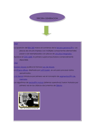 TERCERA GENERACION




1964

La aparición del IBM 360 marca el comienzo de la tercera generaciÃ³n. Las
       placas de circuito impreso con múltiples componentes elementales
       pasan a ser reemplazadas con placas de circuitos integrados.
Aparece el CDC 6600, la primera supercomputadora comercialmente
       disponible.
1965

Gordon Moore publica la famosa Ley de Moore.
La lÃ³gica difusa, diseñada por Lofti Zadeh, se usó para procesar datos
       aproximados.
J. B. Dennis introduce por primera vez el concepto de segmentaciÃ³n de
       memoria.
Los algoritmos de exclusiÃ³n mutua (sistemas operativos) fueron tratados por
       primera vez en los clásicos documentos de Dijkstra.
 