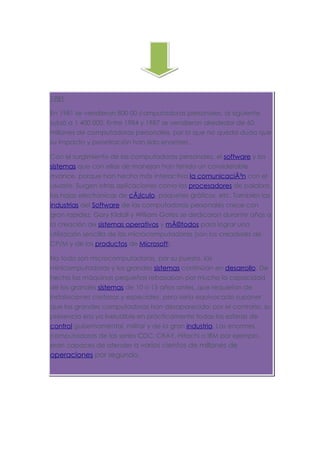 1981

En 1981 se vendieron 800 00 computadoras personales, al siguiente
subió a 1 400 000. Entre 1984 y 1987 se vendieron alrededor de 60
millones de computadoras personales, por lo que no queda duda que
su impacto y penetración han sido enormes.

Con el surgimiento de las computadoras personales, el software y los
sistemas que con ellas de manejan han tenido un considerable
avance, porque han hecho más interactiva la comunicaciÃ³n con el
usuario. Surgen otras aplicaciones como los procesadores de palabra,
las hojas electrónicas de cÃ¡lculo, paquetes gráficos, etc. También las
industrias del Software de las computadoras personales crece con
gran rapidez, Gary Kildall y William Gates se dedicaron durante años a
la creación de sistemas operativos y mÃ©todos para lograr una
utilización sencilla de las microcomputadoras (son los creadores de
CP/M y de los productos de Microsoft).

No todo son microcomputadoras, por su puesto, las
minicomputadoras y los grandes sistemas continúan en desarrollo. De
hecho las máquinas pequeñas rebasaban por mucho la capacidad
de los grandes sistemas de 10 o 15 años antes, que requerían de
instalaciones costosas y especiales, pero sería equivocado suponer
que las grandes computadoras han desaparecido; por el contrario, su
presencia era ya ineludible en prácticamente todas las esferas de
control gubernamental, militar y de la gran industria. Las enormes
computadoras de las series CDC, CRAY, Hitachi o IBM por ejemplo,
eran capaces de atender a varios cientos de millones de
operaciones por segundo.
 