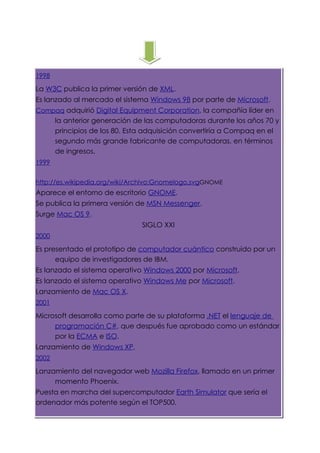 1998

La W3C publica la primer versión de XML.
Es lanzado al mercado el sistema Windows 98 por parte de Microsoft.
Compaq adquirió Digital Equipment Corporation, la compañía líder en
       la anterior generación de las computadoras durante los años 70 y
       principios de los 80. Esta adquisición convertiría a Compaq en el
       segundo más grande fabricante de computadoras, en términos
       de ingresos.
1999


http://es.wikipedia.org/wiki/Archivo:Gnomelogo.svgGNOME
Aparece el entorno de escritorio GNOME.
Se publica la primera versión de MSN Messenger.
Surge Mac OS 9.
                                SIGLO XXI
2000

Es presentado el prototipo de computador cuántico construido por un
      equipo de investigadores de IBM.
Es lanzado el sistema operativo Windows 2000 por Microsoft.
Es lanzado el sistema operativo Windows Me por Microsoft.
Lanzamiento de Mac OS X.
2001

Microsoft desarrolla como parte de su plataforma .NET el lenguaje de
     programación C#, que después fue aprobado como un estándar
     por la ECMA e ISO.
Lanzamiento de Windows XP.
2002

Lanzamiento del navegador web Mozilla Firefox, llamado en un primer
     momento Phoenix.
Puesta en marcha del supercomputador Earth Simulator que sería el
ordenador más potente según el TOP500.
 
