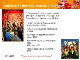 Proyección internacional en el Carnaval

                  El Carnaval de Barranquilla como
                  principal atractivo turístico de
                  Colombia, en eventos mundiales

                    Unión Europea: Paris, Madrid,
                    Berlín, Sevilla – 2004.
                    Chile: Carnaval de Valparaiso
                    – 2004
                    Estados Unidos: Miami, New
                    York – 2006
                    Ecuador: Quito y Guayaquil –
                    2006
                    África – 2006
                    Berlín, Barcelona, Panamá –
                    2008

14/09/2009   "Porque quien lo vive es quien lo goza"
 