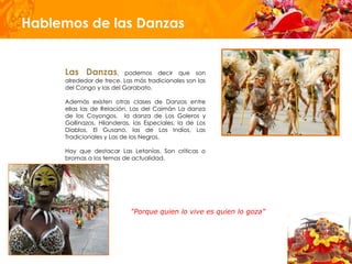 Hablemos de las Danzas


     Las Danzas,          podemos decir que son
     alrededor de trece. Las más tradicionales son las
     del Congo y las del Garabato,

     Además existen otras clases de Danzas entre
     ellas las de Relación, Las del Caimán La danza
     de los Coyongos, la danza de Los Goleros y
     Gallinazos, Hilanderas, las Especiales, la de Los
     Diablos, El Gusano, las de Los Indios, Las
     Tradicionales y Las de los Negros.

     Hay que destacar Las Letanías. Son críticas o
     bromas a los temas de actualidad.




                           "Porque quien lo vive es quien lo goza"
 