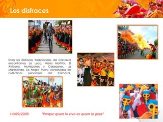 Los disfraces




Entre los disfraces tradicionales del Carnaval
encontramos La Loca, Maria Moñitos, El
Africano, Muñecones y Cabezones, La
Marimonda, La Negra Puloy; constituidos en
auténticos      personajes    del     Carnaval.




 14/09/2009             "Porque quien lo vive es quien lo goza"
 