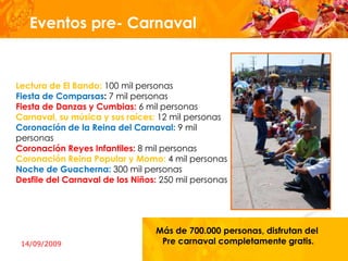 Eventos pre- Carnaval


Lectura de El Bando: 100 mil personas
Fiesta de Comparsas: 7 mil personas
Fiesta de Danzas y Cumbias: 6 mil personas
Carnaval, su música y sus raíces: 12 mil personas
Coronación de la Reina del Carnaval: 9 mil
personas
Coronación Reyes Infantiles: 8 mil personas
Coronación Reina Popular y Momo: 4 mil personas
Noche de Guacherna: 300 mil personas
Desfile del Carnaval de los Niños: 250 mil personas



                                         Mas de
                                 Más de 700.000 personas, disfrutan del
 14/09/2009                       Pre carnaval completamente gratis.
 