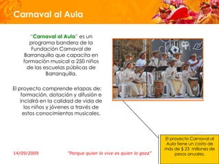 Carnaval al Aula

       “Carnaval al Aula” es un
       programa bandera de la
       Fundación Carnaval de
    Barranquilla que capacita en
    formación musical a 250 niños
     de las escuelas públicas de
             Barranquilla.

El proyecto comprende etapas de:
    formación, dotación y difusión e
    incidirá en la calidad de vida de
      los niños y jóvenes a través de
     estos conocimientos musicales.



                                                                El proyecto Carnaval al
                                                                Aula tiene un costo de
                                                                más de $ 23 millones de
14/09/2009            "Porque quien lo vive es quien lo goza"        pesos anuales.
 