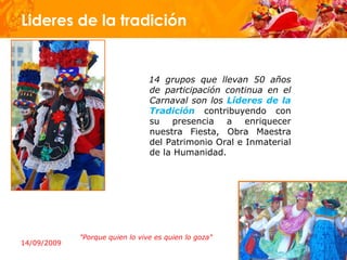 Lideres de la tradición


                                 14 grupos que llevan 50 años
                                 de participación continua en el
                                 Carnaval son los Líderes de la
                                 Tradición contribuyendo con
                                 su presencia a enriquecer
                                 nuestra Fiesta, Obra Maestra
                                 del Patrimonio Oral e Inmaterial
                                 de la Humanidad.




             "Porque quien lo vive es quien lo goza"
14/09/2009
 