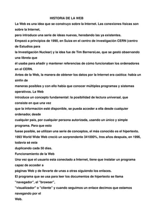 HISTORIA DE LA WEB
La Web es una idea que se construyo sobre la Internet. Las conexiones físicas son
sobre la Internet,
pero introduce una serie de ideas nuevas, heredando las ya existentes.
Empezó a principios de 1990, en Suiza en el centro de investigación CERN (centro
de Estudios para
la Investigación Nuclear) y la idea fue de Tim BernersLee, que se gestó observando
una libreta que
él usaba para añadir y mantener referencias de cómo funcionaban los ordenadores
en el CERN.
Antes de la Web, la manera de obtener los datos por la Internet era caótica: había un
sinfín de
maneras posibles y con ello había que conocer múltiples programas y sistemas
operativos. La Web
introduce un concepto fundamental: la posibilidad de lectura universal, que
consiste en que una vez
que la información esté disponible, se pueda acceder a ella desde cualquier
ordenador, desde
cualquier país, por cualquier persona autorizada, usando un único y simple
programa. Para que esto
fuese posible, se utilizan una serie de conceptos, el más conocido es el hipertexto.
1993 World Wide Web creció un sorprendente 341000%, tres años después, en 1996,
todavía sé esta
duplicando cada 50 días.
Funcionamiento de la Web
Una vez que el usuario esta conectado a Internet, tiene que instalar un programa
capaz de acceder a
páginas Web y de llevarte de unas a otras siguiendo los enlaces.
El programa que se usa para leer los documentos de hipertexto se llama
"navegador", el "browser",
"visualizador" o "cliente" y cuando seguimos un enlace decimos que estamos
navegando por el
Web.
 