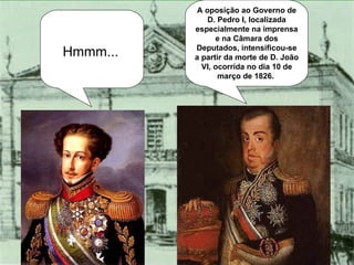 A oposição ao Governo de D. Pedro I, localizada especialmente na imprensa e na Câmara dos Deputados, intensificou-se a partir da morte de D. João VI, ocorrida no dia 10 de março de 1826.  Hmmm... 