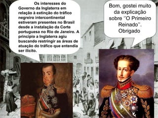 Bom, gostei muito da explicação sobre ‘’O Primeiro Reinado’’. Obrigado   Os interesses do Governo da Inglaterra em relação à extinção do tráfico negreiro intercontinental estiveram presentes no Brasil desde a instalação da Corte portuguesa no Rio de Janeiro. A princípio a Inglaterra agiu buscando restringir as áreas de atuação do tráfico que entendia ser ilícito.  