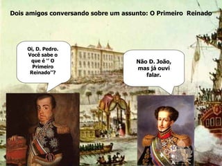 Dois amigos conversando sobre um assunto: O Primeiro  Reinado Oi, D. Pedro. Você sabe o que é ‘’ O Primeiro Reinado’’? Não D. João, mas já ouvi falar. 