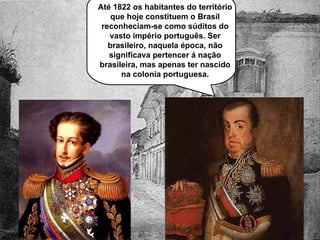 Até 1822 os habitantes do território que hoje constituem o Brasil reconheciam-se como súditos do vasto império português. Ser brasileiro, naquela época, não significava pertencer á nação brasileira, mas apenas ter nascido na colonia portuguesa. 