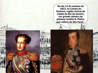 No dia 12 de outubro de 1822, no Campo de Santana, região central da cidade do Rio de Janeiro, um grande número de pessoas recebia D. Pedro, que voltara de São Paulo.   