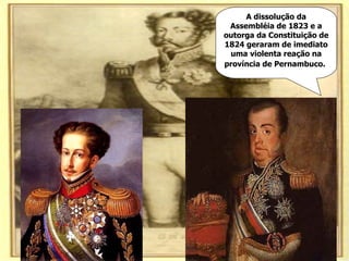 A dissolução da Assembléia de 1823 e a outorga da Constituição de 1824 geraram de imediato uma violenta reação na província de Pernambuco.   