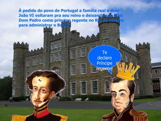 Te declaro Príncipe regente! À pedido do povo de Portugal a família real e dom João VI voltaram pra seu reino e deixando seu filho Dom Pedro como príncipe regente no Rio de Janeiro para administrar o Brasil. 