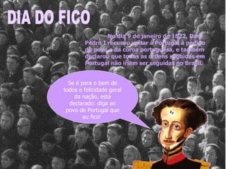 Se é para o bem de todos e felicidade geral da nação, está declarado: diga ao povo de Portugal que eu fico!  DIA DO FICO No dia 9 de janeiro de 1822, Dom Pedro I recusou voltar à Portugal à pedido do povo e da coroa portuguesa, e também declarou que todas as ordens seguidas em Portugal não iriam ser seguidas no Brasil.  