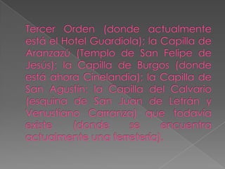 Tercer Orden (donde actualmente está el Hotel Guardiola); la Capilla de Aranzazú (Templo de San Felipe de Jesús); la Capilla de Burgos (donde está ahora Cinelandia); la Capilla de San Agustín; la Capilla del Calvario (esquina de San Juan de Letrán y Venustiano Carranza) que todavía existe (donde se encuentra actualmente una ferretería).