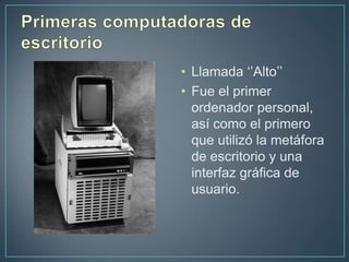 • Llamada ‘’Alto’’
• Fue el primer
  ordenador personal,
  así como el primero
  que utilizó la metáfora
  de escritorio y una
  interfaz gráfica de
  usuario.
 