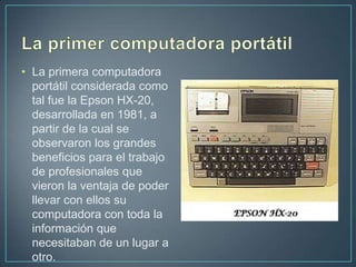 • La primera computadora
  portátil considerada como
  tal fue la Epson HX-20,
  desarrollada en 1981, a
  partir de la cual se
  observaron los grandes
  beneficios para el trabajo
  de profesionales que
  vieron la ventaja de poder
  llevar con ellos su
  computadora con toda la
  información que
  necesitaban de un lugar a
  otro.
 