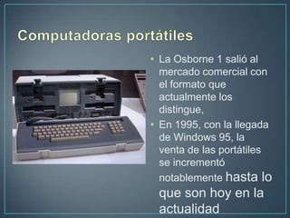 • La Osborne 1 salió al
  mercado comercial con
  el formato que
  actualmente los
  distingue,
• En 1995, con la llegada
  de Windows 95, la
  venta de las portátiles
  se incrementó
  notablemente hasta lo
 que son hoy en la
 actualidad
 