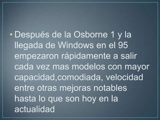 • Después de la Osborne 1 y la
  llegada de Windows en el 95
  empezaron rápidamente a salir
  cada vez mas modelos con mayor
  capacidad,comodiada, velocidad
  entre otras mejoras notables
  hasta lo que son hoy en la
  actualidad
 