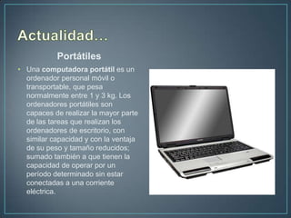Portátiles
• Una computadora portátil es un
  ordenador personal móvil o
  transportable, que pesa
  normalmente entre 1 y 3 kg. Los
  ordenadores portátiles son
  capaces de realizar la mayor parte
  de las tareas que realizan los
  ordenadores de escritorio, con
  similar capacidad y con la ventaja
  de su peso y tamaño reducidos;
  sumado también a que tienen la
  capacidad de operar por un
  período determinado sin estar
  conectadas a una corriente
  eléctrica.
 