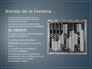 •   En épocas muy tempranas el hombre
    primitivo encontró materiales para idear
    instrumentos de conteo.
• Uno de los primeros dispositivos
  mecánicos para contar fue el Ábaco
• EL ABACO:
• El origen del ábaco está literalmente
  perdido en el tiempo.
• Su nombre viene del griego
    ábacos que significa superficie
  plana-
• Su creacion se le acredita al
  continente asiatico.
• El ábaco tal como lo conocemos
  actualmente esta constituido por una
  serie de hilos con cuentas
  ensartadas en ellos.
 