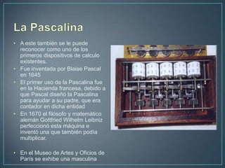 • A este también se le puede
  reconocer como uno de los
  primeros dispositivos de calculo
  existentes.
• Fue inventada por Blaise Pascal
  en 1645
• El primer uso de la Pascalina fue
  en la Hacienda francesa, debido a
  que Pascal diseñó la Pascalina
  para ayudar a su padre, que era
  contador en dicha entidad
• En 1670 el filósofo y matemático
  alemán Gottfried Wilhelm Leibniz
  perfeccionó esta máquina e
  inventó una que también podía
  multiplicar.

• En el Museo de Artes y Oficios de
  París se exhibe una masculina
 
