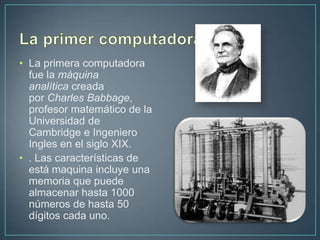 • La primera computadora
  fue la máquina
  analítica creada
  por Charles Babbage,
  profesor matemático de la
  Universidad de
  Cambridge e Ingeniero
  Ingles en el siglo XIX.
• . Las características de
  está maquina incluye una
  memoria que puede
  almacenar hasta 1000
  números de hasta 50
  dígitos cada uno.
 