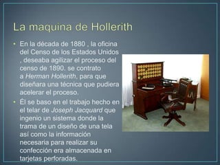 • En la década de 1880 , la oficina
  del Censo de los Estados Unidos
  , deseaba agilizar el proceso del
  censo de 1890. se contrato
  a Herman Hollerith, para que
  diseñara una técnica que pudiera
  acelerar el proceso.
• Él se baso en el trabajo hecho en
  el telar de Joseph Jacquard que
  ingenio un sistema donde la
  trama de un diseño de una tela
  así como la información
  necesaria para realizar su
  confección era almacenada en
  tarjetas perforadas.
 