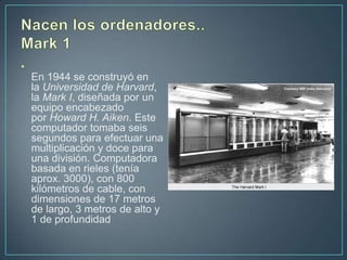 •
    En 1944 se construyó en
    la Universidad de Harvard,
    la Mark I, diseñada por un
    equipo encabezado
    por Howard H. Aiken. Este
    computador tomaba seis
    segundos para efectuar una
    multiplicación y doce para
    una división. Computadora
    basada en rieles (tenía
    aprox. 3000), con 800
    kilómetros de cable, con
    dimensiones de 17 metros
    de largo, 3 metros de alto y
    1 de profundidad
 