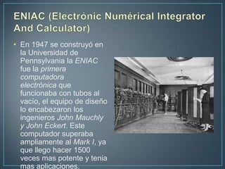 • En 1947 se construyó en
  la Universidad de
  Pennsylvania la ENIAC
  fue la primera
  computadora
  electrónica que
  funcionaba con tubos al
  vacío, el equipo de diseño
  lo encabezaron los
  ingenieros John Mauchly
  y John Eckert. Este
  computador superaba
  ampliamente al Mark I, ya
  que llego hacer 1500
  veces mas potente y tenia
  mas aplicaciones.
 