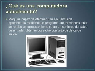 • Máquina capaz de efectuar una secuencia de
  operaciones mediante un programa, de tal manera, que
  se realice un procesamiento sobre un conjunto de datos
  de entrada, obteniéndose otro conjunto de datos de
  salida.
 