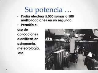 Su potencia …Podía efectuar 5.000 sumas o 500 multiplicaciones en un segundo.Permitía el uso de aplicacionescientíficas en astronomía, meteorología, etc.