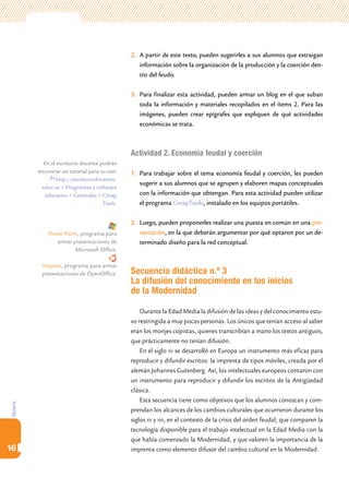 Historia
16
2.	 A partir de este texto, pueden sugerirles a sus alumnos que extraigan
información sobre la organización de la producción y la coerción den-
tro del feudo.
3.	 Para finalizar esta actividad, pueden armar un blog en el que suban
toda la información y materiales recopilados en el ítems 2. Para las
imágenes, pueden crear epígrafes que expliquen de qué actividades
económicas se trata.
Actividad 2. Economía feudal y coerción
1.	 Para trabajar sobre el tema economía feudal y coerción, les pueden
sugerir a sus alumnos que se agrupen y elaboren mapas conceptuales
con la información que obtengan. Para esta actividad pueden utilizar
el programa CmapTools, instalado en los equipos portátiles.
2.	 Luego, pueden proponerles realizar una puesta en común en una pre-
sentación, en la que deberán argumentar por qué optaron por un de-
terminado diseño para la red conceptual.
Secuencia didáctica n.º 3
La difusión del conocimiento en los inicios
de la Modernidad
Durante la Edad Media la difusión de las ideas y del conocimiento estu-
vo restringida a muy pocas personas. Los únicos que tenían acceso al saber
eran los monjes copistas, quienes transcribían a mano los textos antiguos,
que prácticamente no tenían difusión.
En el siglo xv se desarrolló en Europa un instrumento más eficaz para
reproducir y difundir escritos: la imprenta de tipos móviles, creada por el
alemán Johannes Gutenberg. Así, los intelectuales europeos contaron con
un instrumento para reproducir y difundir los escritos de la Antigüedad
clásica.
Esta secuencia tiene como objetivos que los alumnos conozcan y com-
prendan los alcances de los cambios culturales que ocurrieron durante los
siglos xv y xvi, en el contexto de la crisis del orden feudal; que comparen la
tecnología disponible para el trabajo intelectual en la Edad Media con la
que había comenzado la Modernidad, y que valoren la importancia de la
imprenta como elemento difusor del cambio cultural en la Modernidad.
En el escritorio docente podrán
encontrar un tutorial para su uso:
http://escritoriodocentes.
educ.ar > Programas y software
educativo > Generales > Cmap
Tools.
Power Point, programa para
armar presentaciones de
Microsoft Office.
Impress, programa para armar
presentaciones de OpenOffice.
 