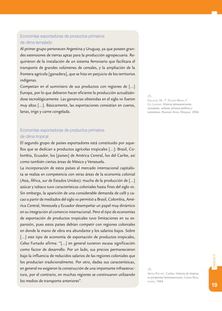 19
capítulo2
Economías exportadoras de productos primarios
de clima templado
Al primer grupo pertenecen Argentina y Uruguay, ya que poseen gran-
des extensiones de tierras aptas para la producción agropecuaria. Re-
quirieron de la instalación de un sistema ferroviario que facilitara el
transporte de grandes volúmenes de cereales, y la ampliación de la
frontera agrícola [ganadera], que se hizo en perjuicio de los territorios
indígenas.
Competían en el suministro de sus productos con regiones de […]
Europa, por lo que debieron hacer eficiente la producción actualizán-
dose tecnológicamente. Las ganancias obtenidas en el siglo xix fueron
muy altas […]. Básicamente, las exportaciones consistían en cueros,
lanas, trigo y carne congelada.
Economías exportadoras de productos primarios
de clima tropical
El segundo grupo de países exportadores está constituido por aque-
llos que se dedican a productos agrícolas tropicales […]: Brasil, Co-
lombia, Ecuador, los [países] de América Central, los del Caribe, así
como también ciertas áreas de México y Venezuela.
La incorporación de estos países al mercado internacional capitalis-
ta se realiza en competencia con otras áreas de la economía colonial
(Asia, África, sur de Estados Unidos): mucha de la producción de […]
azúcar y tabaco tuvo características coloniales hasta fines del siglo xix.
Sin embargo, la aparición de una considerable demanda de café y ca-
cao a partir de mediados del siglo xix permitió a Brasil, Colombia, Amé-
rica Central, Venezuela y Ecuador desempeñar un papel muy dinámico
en su integración al comercio internacional. Pero el tipo de economías
de exportación de productos tropicales tuvo limitaciones en su ex-
pansión, pues estos países debían competir con regiones coloniales
en donde la mano de obra era abundante y los salarios bajos. Sobre
[…] este tipo de economía de exportación de productos tropicales,
Celso Furtado afirma: “[…] en general tuvieron escasa significación
como factor de desarrollo. Por un lado, sus precios permanecieron
bajo la influencia de reducidos salarios de las regiones coloniales que
los producían tradicionalmente. Por otro, dadas sus características,
en general no exigieron la construcción de una importante infraestruc-
tura, por el contrario, en muchas regiones se continuaron utilizando
los medios de transporte anteriores”.
Gallego, M., T. Eggers-Brass, F.
Gil Lozano: Historia latinoamericana:
sociedades, culturas, procesos políticos y
económicos, Buenos Aires, Maipue, 2006.
Araya Pochet, Carlos: Historia de América
en perspectiva latinoamericana, Costa Rica,
euned, 1984.
 