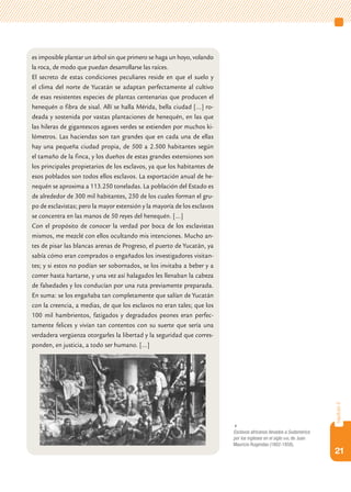21
capítulo2
es imposible plantar un árbol sin que primero se haga un hoyo, volando
la roca, de modo que puedan desarrollarse las raíces.
El secreto de estas condiciones peculiares reside en que el suelo y
el clima del norte de Yucatán se adaptan perfectamente al cultivo
de esas resistentes especies de plantas centenarias que producen el
henequén o fibra de sisal. Allí se halla Mérida, bella ciudad […] ro-
deada y sostenida por vastas plantaciones de henequén, en las que
las hileras de gigantescos agaves verdes se extienden por muchos ki-
lómetros. Las haciendas son tan grandes que en cada una de ellas
hay una pequeña ciudad propia, de 500 a 2.500 habitantes según
el tamaño de la finca, y los dueños de estas grandes extensiones son
los principales propietarios de los esclavos, ya que los habitantes de
esos poblados son todos ellos esclavos. La exportación anual de he-
nequén se aproxima a 113.250 toneladas. La población del Estado es
de alrededor de 300 mil habitantes, 250 de los cuales forman el gru-
po de esclavistas; pero la mayor extensión y la mayoría de los esclavos
se concentra en las manos de 50 reyes del henequén. […]
Con el propósito de conocer la verdad por boca de los esclavistas
mismos, me mezclé con ellos ocultando mis intenciones. Mucho an-
tes de pisar las blancas arenas de Progreso, el puerto de Yucatán, ya
sabía cómo eran comprados o engañados los investigadores visitan-
tes; y si estos no podían ser sobornados, se los invitaba a beber y a
comer hasta hartarse, y una vez así halagados les llenaban la cabeza
de falsedades y los conducían por una ruta previamente preparada.
En suma: se los engañaba tan completamente que salían de Yucatán
con la creencia, a medias, de que los esclavos no eran tales; que los
100 mil hambrientos, fatigados y degradados peones eran perfec-
tamente felices y vivían tan contentos con su suerte que sería una
verdadera vergüenza otorgarles la libertad y la seguridad que corres-
ponden, en justicia, a todo ser humano. […]

Esclavos africanos llevados a Sudamérica
por los ingleses en el siglo xviii, de Juan
Mauricio Rugendas (1802-1858).
 
