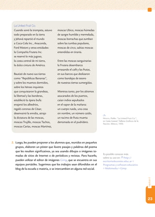 23
capítulo2
2.	 Luego, les pueden proponer a los alumnos que, reunidos en pequeños
grupos, elaboren un póster que ilustre pasajes y palabras del poema
que les resulten significativos, ya sea usando dibujos o imágenes to-
madas de sitios de Internet o de periódicos y revistas. Para hacerlo,
pueden utilizar el editor de imágenes Gimp, que se encuentra en sus
equipos portátiles. Sugerimos que los trabajos sean difundidos en el
blog de la escuela o materia, o se intercambien en alguna red social.
La United Fruit Co.
Cuando sonó la trompeta, estuvo
todo preparado en la tierra
y Jehová repartió el mundo
a Coca-Cola Inc., Anaconda,
Ford Motors y otras entidades:
la Compañía Frutera Inc.
se reservó lo más jugoso,
la costa central de mi tierra,
la dulce cintura de América.
Bautizó de nuevo sus tierras
como “Repúblicas Bananas”,
y sobre los muertos dormidos,
sobre los héroes inquietos
que conquistaron la grandeza,
la libertad y las banderas,
estableció la ópera bufa:
enajenó los albedríos,
regaló coronas de César,
desenvainó la envidia, atrajo
la dictatura de las moscas,
moscas Trujillo, moscas Tachos,
moscas Carías, moscas Martínez,
moscas Ubico, moscas húmedas
de sangre humilde y mermelada,
moscas borrachas que zumban
sobre las tumbas populares,
moscas de circo, sabias moscas
entendidas en tiranía.
Entre las moscas sanguinarias
la Frutera desembarca
arrasando el café y las frutas,
en sus barcos que deslizaron
como bandejas de tesoro
de nuestras tierras sumergidas.
Mientras tanto, por los abismos
azucarados de los puertos,
caían indios sepultados
en el vapor de la mañana:
un cuerpo rueda, una cosa
sin nombre, un número caído,
un racimo de fruta muerta
derramada en el pudridero.
Neruda, Pablo: “La United Fruit Co.”,
en Canto General, Talleres Gráficos de la
Nación, México, 1950.
Es posible conocer más
sobre su uso en: http://
escritoriodocentes.educ.ar >
Programas y software educativo
> Multimedia > Gimp.
 
