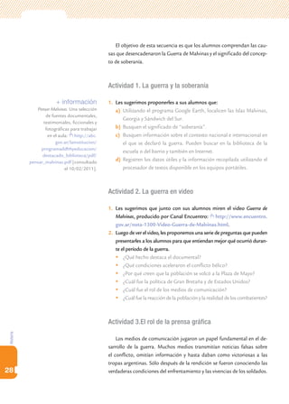 Historia
28
El objetivo de esta secuencia es que los alumnos comprendan las cau-
sas que desencadenaron la Guerra de Malvinas y el significado del concep-
to de soberanía.
Actividad 1. La guerra y la soberanía
1.	 Les sugerimos proponerles a sus alumnos que:
a)	 Utilizando el programa Google Earth, localicen las Islas Malvinas,
Georgia y Sándwich del Sur.
b)	 Busquen el significado de “soberanía”.
c)	 Busquen información sobre el contexto nacional e internacional en
el que se declaró la guerra. Pueden buscar en la biblioteca de la
escuela o del barrio y también en Internet.
d)	 Registren los datos útiles y la información recopilada utilizando el
procesador de textos disponible en los equipos portátiles.
Actividad 2. La guerra en video
1.	 Les sugerimos que junto con sus alumnos miren el video Guerra de
Malvinas, producido por Canal Encuentro: http://www.encuentro.
gov.ar/nota-1300-Video-Guerra-de-Malvinas.html.
2.	 Luego de ver el video, les proponemos una serie de preguntas que pueden
presentarles a los alumnos para que entiendan mejor qué ocurrió duran-
te el período de la guerra.
	¿Qué hecho destaca el documental?
	¿Qué condiciones aceleraron el conflicto bélico?
	¿Por qué creen que la población se volcó a la Plaza de Mayo?
	¿Cuál fue la política de Gran Bretaña y de Estados Unidos?
	¿Cuál fue el rol de los medios de comunicación?
	¿Cuál fue la reacción de la población y la realidad de los combatientes?
Actividad 3.El rol de la prensa gráfica
Los medios de comunicación jugaron un papel fundamental en el de-
sarrollo de la guerra. Muchos medios transmitían noticias falsas sobre
el conflicto, omitían información y hasta daban como victoriosas a las
tropas argentinas. Sólo después de la rendición se fueron conociendo las
verdaderas condiciones del enfrentamiento y las vivencias de los soldados.
+ información
Pensar Malvinas. Una selección
de fuentes documentales,
testimoniales, ficcionales y
fotográficas para trabajar
en el aula: http://abc.
gov.ar/lainstitucion/
programaddhhyeducacion/
destacado_biblioteca/pdf/
pensar_malvinas.pdf [consultado
el 10/02/2011].
 