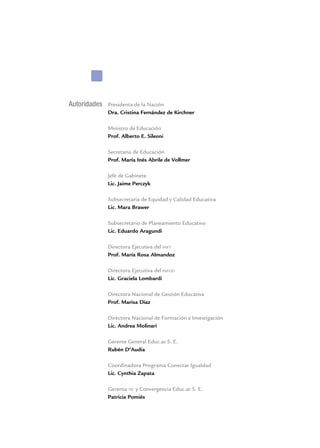 Autoridades Presidenta de la Nación
Dra. Cristina Fernández de Kirchner
Ministro de Educación
Prof. Alberto E. Sileoni
Secretaria de Educación
Prof. María Inés Abrile de Vollmer
Jefe de Gabinete
Lic. Jaime Perczyk
Subsecretaria de Equidad y Calidad Educativa
Lic. Mara Brawer
Subsecretario de Planeamiento Educativo
Lic. Eduardo Aragundi
Directora Ejecutiva del inet
Prof. María Rosa Almandoz
Directora Ejecutiva del infod
Lic. Graciela Lombardi
Directora Nacional de Gestión Educativa
Prof. Marisa Díaz
Directora Nacional de Formación e Investigación
Lic. Andrea Molinari
Gerente General Educ.ar S. E.
Rubén D’Audia
Coordinadora Programa Conectar Igualdad
Lic. Cynthia Zapata
Gerenta tic y Convergencia Educ.ar S. E.
Patricia Pomiés
 