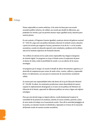 4
Hemos emprendido un camino ambicioso: el de sentar las bases para una escuela
secundaria pública inclusiva y de calidad, una escuela que desafíe las diferencias, que
profundice los vínculos y que nos permita alcanzar mayor igualdad social y educativa para
nuestros jóvenes.
En este contexto, el Programa Conectar Igualdad, creado por decreto del gobierno nacional
N.º 459/10, surge como una política destinada a favorecer la inclusión social y educativa
a partir de acciones que aseguren el acceso y promuevan el uso de las tic en las escuelas
secundarias, escuelas de educación especial y entre estudiantes y profesores de los últimos
años de los Institutos Superiores de Formación Docente.
Tres millones de alumnos de los cuales somos responsables hoy integran el programa
de inclusión digital. Un programa en el que el Estado asume el compromiso de poner
al alcance de todos y todas la posibilidad de acceder a un uso efectivo de las nuevas
tecnologías.
Un programa que le otorga a la escuela el desafío de ofrecer herramientas cognitivas y el
desarrollo de competencias para actuar de modo crítico, creativo, reflexivo y responsable
frente a la información y sus usos para la construcción de conocimientos socialmente
válidos.
En nuestro país esta responsabilidad cobró vida dentro de la Ley de Educación Nacional
N.º 26.206. En efecto, las veinticuatro jurisdicciones vienen desarrollando de manera
conjunta la implementación del programa en el marco de las políticas del Ministerio de
Educación de la Nación, superando las diferencias políticas con miras a lograr este objetivo
estratégico.
Para que esta decisión tenga un impacto efectivo, resulta fundamental recuperar la
centralidad de las prácticas de enseñanza, dotarlas de nuevos sentidos y ponerlas a favor
de otros modos de trabajo con el conocimiento escolar. Para ello la autoridad pedagógica de
la escuela y sus docentes necesita ser fortalecida y repensada en el marco de la renovación
del formato escolar de nuestras escuelas secundarias.
Prólogo
 