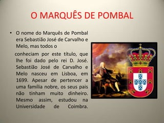 O MARQUÊS DE POMBALO nome do Marquês de Pombal era Sebastião José de Carvalho e Melo, mas todos o     conheciam por este título, que lhe foi dado pelo rei D. José.Sebastião José de Carvalho e Melo nasceu em Lisboa, em 1699. Apesar de pertencer a uma família nobre, os seus pais não tinham muito dinheiro. Mesmo assim, estudou na Universidade de Coimbra.