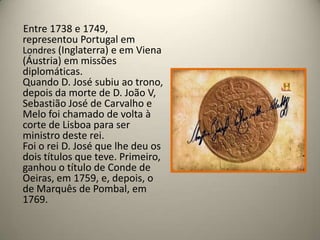  Entre 1738 e 1749, representou Portugal em Londres (Inglaterra) e em Viena (Áustria) em missões diplomáticas.Quando D. José subiu ao trono, depois da morte de D. João V, Sebastião José de Carvalho e Melo foi chamado de volta à corte de Lisboa para ser ministro deste rei.Foi o rei D. José que lhe deu os dois títulos que teve. Primeiro, ganhou o título de Conde de Oeiras, em 1759, e, depois, o de Marquês de Pombal, em 1769.