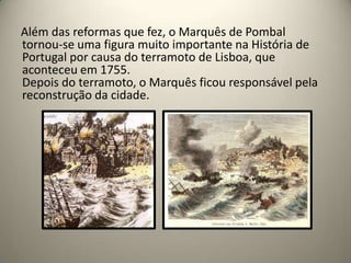 Além das reformas que fez, o Marquês de Pombal tornou-se uma figura muito importante na História de Portugal por causa do terramoto de Lisboa, que aconteceu em 1755.Depois do terramoto, o Marquês ficou responsável pela reconstrução da cidade.