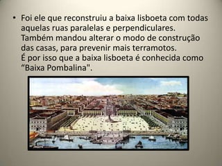 Foi ele que reconstruiu a baixa lisboeta com todas aquelas ruas paralelas e perpendiculares. Também mandou alterar o modo de construção das casas, para prevenir mais terramotos.É por isso que a baixa lisboeta é conhecida como “Baixa Pombalina".