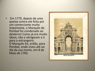 Em 1779, depois de uma queixa contra ele feita por um comerciante muito importante, o Marquês de Pombal foi condenado ao desterro! Como já era muito idoso, não o obrigaram a ir para o estrangeiro.O Marquês foi, então, para Pombal, onde viveu até ao dia da sua morte, em 8 de Maio de 1782.